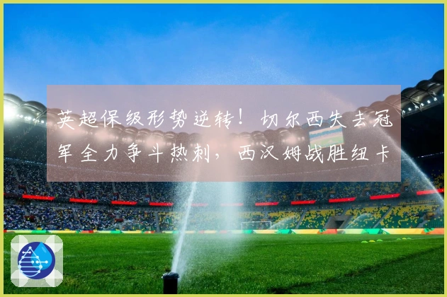 英超保级形势逆转！切尔西失去冠军全力争斗热刺，西汉姆战胜纽卡有望反超